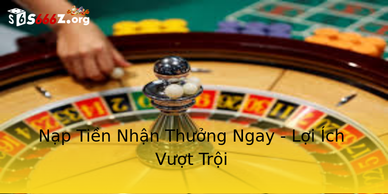 Nạp Tiền Nhận Thưởng Ngay - Lợi Ích Vượt Trội Nạp Tiền Nhận Thưởng Ngay - Lợi Ích Vượt Trội