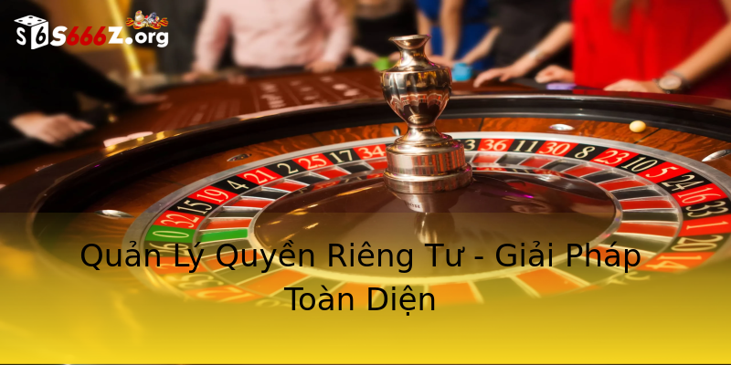 Quản Lý Quyền Riêng Tư - Giải Pháp Toàn Diện Quản Lý Quyền Riêng Tư - Giải Pháp Toàn Diện